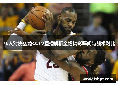 76人对决猛龙CCTV直播解析全场精彩瞬间与战术对比
