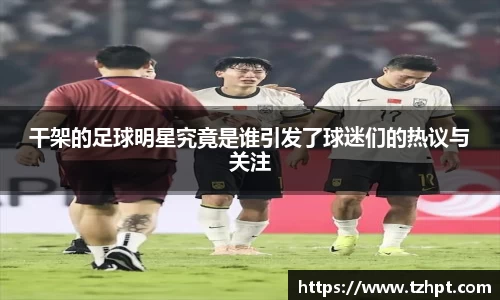 干架的足球明星究竟是谁引发了球迷们的热议与关注